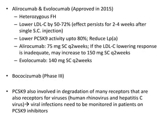 • Alirocumab & Evolocumab (Approved in 2015)
– Heterozygous FH
– Lower LDL-C by 50-72% (effect persists for 2-4 weeks after
single S.C. injection)
– Lower PCSK9 activity upto 80%; Reduce Lp(a)
– Alirocumab: 75 mg SC q2weeks; If the LDL-C lowering response
is inadequate, may increase to 150 mg SC q2weeks
– Evolocumab: 140 mg SC q2weeks
• Bococizumab (Phase III)
• PCSK9 also involved in degradation of many receptors that are
also receptors for viruses (human rhinovirus and hepatitis C
virus) viral infections need to be monitored in patients on
PCSK9 inhibitors
 