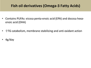 Fish oil derivatives (Omega-3 Fatty Acids)
• Contains PUFAs: eicosa penta-enoic acid (EPA) and docosa hexa-
enoic acid (DHA)
• TG catabolism, membrane stabilizing and anti-oxidant action
• 4g/day
 