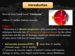 Derived from Greek word “Glaukoma”
Affects 12 million Indians annually
Define:-
“ Glaucoma is a chronic progressive optic neuropathy caused due to
imbalance between rate of formation of aqueous humor by the ciliary
epithelium and the rate of drainage conditions which lead to damage
of optic nerve with loss of visual function ’’
• Intraocular pressure(IOP):- more than 21 mmHg
(Normal range – 10-21 mmHg)
( pressure in vascular supply of patient’s retina with hypoxic
damage to retina, very fragile neural tissue, causes Blindness)
Introduction
M3
 