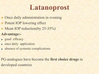  Once daily administration in evening
 Potent IOP lowering effect
 Mean IOP reduction(by 25-35%)
Advantage:-
good efficacy
once daily application
absence of systemic complications
PG-analogues have become the first choice drugs in
developed countries
 