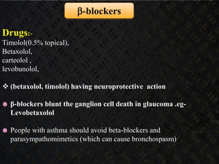  Non-selective - Timolol maleate
Levobunolol
Metipranolol
Carteolol
 Selective β1-blocker - Betaxolol
-blockers
Drugs:-
Timolol(0.5% topical),
Betaxolol,
carteolol ,
levobunolol,
 (betaxolol, timolol) having neuroprotective action
β-blockers blunt the ganglion cell death in glaucoma .eg-
Levobetaxolol
People with asthma should avoid beta-blockers and
parasympathomimetics (which can cause bronchospasm)
 
