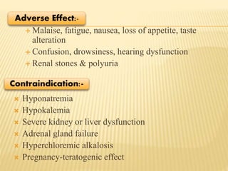  Malaise, fatigue, nausea, loss of appetite, taste
alteration
 Confusion, drowsiness, hearing dysfunction
 Renal stones & polyuria
 Hyponatremia
 Hypokalemia
 Severe kidney or liver dysfunction
 Adrenal gland failure
 Hyperchloremic alkalosis
 Pregnancy-teratogenic effect
Adverse Effect:-
Contraindication:-
 