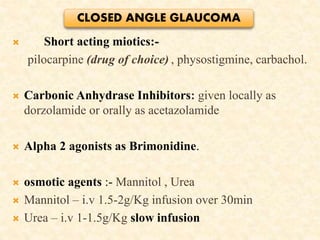  Short acting miotics:-
pilocarpine (drug of choice) , physostigmine, carbachol.
 Carbonic Anhydrase Inhibitors: given locally as
dorzolamide or orally as acetazolamide
 Alpha 2 agonists as Brimonidine.
 osmotic agents :- Mannitol , Urea
 Mannitol – i.v 1.5-2g/Kg infusion over 30min
 Urea – i.v 1-1.5g/Kg slow infusion
CLOSED ANGLE GLAUCOMA
 