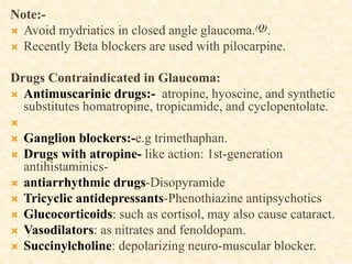 Note:-
 Avoid mydriatics in closed angle glaucoma.(Q).
 Recently Beta blockers are used with pilocarpine.
Drugs Contraindicated in Glaucoma:
 Antimuscarinic drugs:- atropine, hyoscine, and synthetic
substitutes homatropine, tropicamide, and cyclopentolate.

 Ganglion blockers:-e.g trimethaphan.
 Drugs with atropine- like action: 1st-generation
antihistaminics-
 antiarrhythmic drugs-Disopyramide
 Tricyclic antidepressants-Phenothiazine antipsychotics
 Glucocorticoids: such as cortisol, may also cause cataract.
 Vasodilators: as nitrates and fenoldopam.
 Succinylcholine: depolarizing neuro-muscular blocker.
 