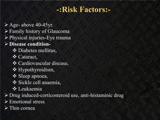 -:Risk Factors:-
Age- above 40-45yr.
Family history of Glaucoma
Physical injuries-Eye trauma
Disease condition-
 Diabetes mellitus,
 Cataract,
 Cardiovascular disease,
 Hypothyroidism,
 Sleep apnoea,
 Sickle cell anaemia,
 Leukaemia
Drug induced-corticosteroid use, anti-histaminic drug
Emotional stress
Thin cornea
 