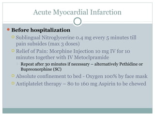 Acute Myocardial Infarction
Before hospitalization
 Sublingual Nitroglycerine 0.4 mg every 5 minutes till
pain subsides (max 3 doses)
 Relief of Pain: Morphine Injection 10 mg IV for 10
minutes together with IV Metoclpramide
 Repeat after 30 minutes if necessary – alternatively Pethidine or
Bupreonorphine (SC)
 Absolute confinement to bed - Oxygen 100% by face mask
 Antiplatelet therapy – 80 to 160 mg Aspirin to be chewed
 