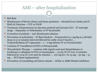 AMI – after hospitalization
 Bed Rest
 Maintenance of blood volume and tissue perfusion – elevated lower limbs and IV
fluid 5% Dextrose – CVP or PAOP
 Treatment of hypotension (to decrease preload and increase CO) – IV inotropic
drugs – Dopamine or Dobutamine or IV furosemide
 Correction of acidosis – sod. Bicarbonate infusion
 Prevention of arrhythmia – IV Beta blockers – Propranolol (0.1 mg/kg in 3 divided
doses at 5-10 minutes interval followed by orally every 6 hourly) … .
Tachyarrhythmia (IV Lignocaine – 1 – 2 mg/minute IV or Procainamide)
 Continue IV Vasodilators (GTN) or Nitroprusside
 Thrombolytic Therapy – continue with Aspirin and start Streptokinase or
Urokinase or Alteplase (rt-PA) or tenecteplase … 2.5 lac IU IV over 10 minutes
followed by 5 Lac IU over next 60 minutes …. 100 mg for 1 hr 15 mg – 50 mg – 15
mg … PCI (stent implantation)
 Prevention of remodeling and future attacks – ACEIs or ARBs Platelet inhibitors
 