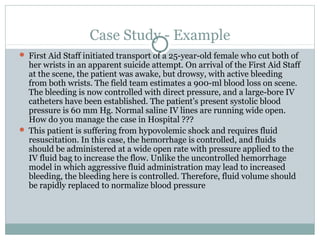 Case Study - Example
 First Aid Staff initiated transport of a 25-year-old female who cut both of
her wrists in an apparent suicide attempt. On arrival of the First Aid Staff
at the scene, the patient was awake, but drowsy, with active bleeding
from both wrists. The field team estimates a 900-ml blood loss on scene.
The bleeding is now controlled with direct pressure, and a large-bore IV
catheters have been established. The patient’s present systolic blood
pressure is 60 mm Hg. Normal saline IV lines are running wide open.
How do you manage the case in Hospital ???
 This patient is suffering from hypovolemic shock and requires fluid
resuscitation. In this case, the hemorrhage is controlled, and fluids
should be administered at a wide open rate with pressure applied to the
IV fluid bag to increase the flow. Unlike the uncontrolled hemorrhage
model in which aggressive fluid administration may lead to increased
bleeding, the bleeding here is controlled. Therefore, fluid volume should
be rapidly replaced to normalize blood pressure
 