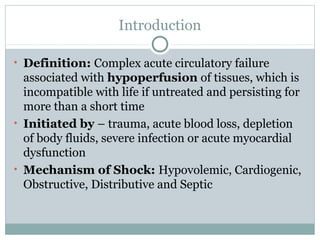 Introduction
• Definition: Complex acute circulatory failure
associated with hypoperfusion of tissues, which is
incompatible with life if untreated and persisting for
more than a short time
• Initiated by – trauma, acute blood loss, depletion
of body fluids, severe infection or acute myocardial
dysfunction
• Mechanism of Shock: Hypovolemic, Cardiogenic,
Obstructive, Distributive and Septic
 