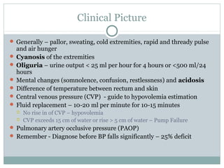 Clinical Picture
 Generally – pallor, sweating, cold extremities, rapid and thready pulse
and air hunger
 Cyanosis of the extremities
 Oliguria – urine output < 25 ml per hour for 4 hours or <500 ml/24
hours
 Mental changes (somnolence, confusion, restlessness) and acidosis
 Difference of temperature between rectum and skin
 Central venous pressure (CVP) - guide to hypovolemia estimation
 Fluid replacement – 10-20 ml per minute for 10-15 minutes
 No rise in of CVP – hypovolemia
 CVP exceeds 15 cm of water or rise > 5 cm of water – Pump Failure
 Pulmonary artery occlusive pressure (PAOP)
 Remember - Diagnose before BP falls significantly – 25% deficit
 