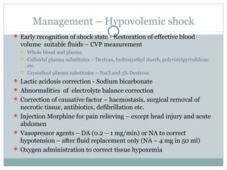 Management – Hypovolemic shock
 Early recognition of shock state - Restoration of effective blood
volume suitable fluids – CVP measurement
 Whole blood and plasma
 Colloidal plasma substitutes – Dextran, hydroxyethyl starch, polyvinylpyrrolidone
etc.
 Crystalloid plasma substitutes – NaCl and 5% Dextrose
 Lactic acidosis correction - Sodium bicarbonate
 Abnormalities of electrolyte balance correction
 Correction of causative factor – haemostasis, surgical removal of
necrotic tissue, antibiotics, defibrillation etc.
 Injection Morphine for pain relieving – except head injury and acute
abdomen
 Vasopressor agents – DA (0.2 – 1 mg/min) or NA to correct
hypotension – after fluid replacement only (NA – 4 mg in 50 ml)
 Oxygen administration to correct tissue hypoxemia
 