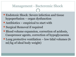 Management - Bacteremic Shock
Endotoxic Shock: Severe infection and tissue
hypoperfusion – organ dysfunction
Antibiotics – empirical to start with
Surgical Removal if required
Blood volume expansion, correction of acidosis,
Casopressor agents, correction of hypoglycaemia
Lung protective ventilation – low tidal volumes (6
ml/kg of ideal body weight)
 