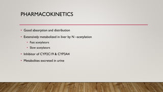 PHARMACOKINETICS
• Good absorption and distribution
• Extensively metabolized in liver by N –acetylation
• Fast acetylators
• Slow acetylators
• Inhibitor of CYP2C19 & CYP3A4
• Metabolites excreted in urine
 