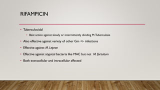 RIFAMPICIN
• Tuberculocidal
• Best action against slowly or intermittently dividing M.Tuberculosis
• Also effective against variety of other Gm +/- infections
• Effective against M. Leprae
• Effective against atypical bacteria like MAC but not M. fortuitum
• Both extracellular and intracellular affected
 