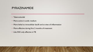 PYRAZINAMIDE
• Tuberculocidal
• More active in acidic medium
• More lethal to intracellular bacilli and at sites of inflammation
• More effective during first 2 months of treatment
• Like INH only effective inTB
 
