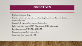 OBJECTIVES
• Classify antitubercular drugs
• Discuss mechanism of action, adverse effects, drug interactions and contraindications of
antitubercular drugs
• DiscussWHO regimens for treatment of tuberculosis
• Define multi-drug resistant (MDR) Tuberculosis and XDR tuberculosis
• Describe treatment of MDR-TB and XDR-TB
• Discuss chemoprophylaxis in tuberculosis
• Explain role of corticosteroids inTB
 