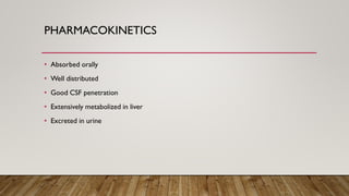 PHARMACOKINETICS
• Absorbed orally
• Well distributed
• Good CSF penetration
• Extensively metabolized in liver
• Excreted in urine
 