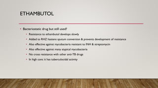 ETHAMBUTOL
• Bacteriostatic drug but still used?
• Resistance to ethambutol develops slowly
• Added to RHZ hastens sputum conversion & prevents development of resistance
• Also effective against mycobacteria resistant to INH & streptomycin
• Also effective against many atypical mycobacteria
• No cross resistance with other anti-TB drugs
• In high conc it has tuberculocidal activity
 