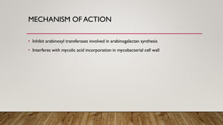 MECHANISM OF ACTION
• Inhibit arabinosyl transferases involved in arabinogalactan synthesis
• Interferes with mycolic acid incorporation in mycobacterial cell wall
 
