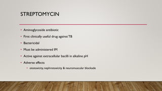 STREPTOMYCIN
• Aminoglycoside antibiotic
• First clinically useful drug againstTB
• Bactericidal
• Must be administered IM
• Active against extracellular bacilli in alkaline pH
• Adverse effects
• ototoxicity, nephrotoxicity & neuromuscular blockade
 
