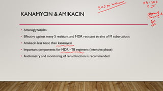 KANAMYCIN & AMIKACIN
• Aminoglycosides
• Effective against many S resistant and MDR resistant strains of M tuberculosis
• Amikacin less toxic than kanamycin
• Important components for MDR –TB regimens (Intensive phase)
• Audiometry and monitoring of renal function is recommended
 