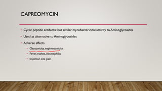 CAPREOMYCIN
• Cyclic peptide antibiotic but similar mycobactericidal activity to Aminoglycosides
• Used as alternative to Aminoglycosides
• Adverse effects
• Ototoxicity, nephrotoxicity
• Fever, rashes, eosinophilia
• Injection site pain
 