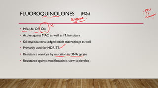 FLUOROQUINOLONES
• Mfx, Lfx, Ofx, Cfx
• Active against MAC as well as M. fortuitum
• Kill mycobacteria lodged inside macrophage as well
• Primarily used for MDR-TB
• Resistance develops by mutation in DNA gyrase
• Resistance against moxifloxacin is slow to develop
(FQs)
 