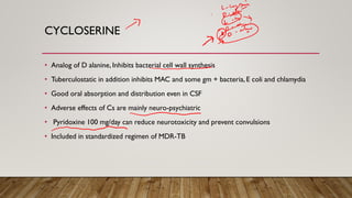 CYCLOSERINE
• Analog of D alanine, Inhibits bacterial cell wall synthesis
• Tuberculostatic in addition inhibits MAC and some gm + bacteria, E coli and chlamydia
• Good oral absorption and distribution even in CSF
• Adverse effects of Cs are mainly neuro-psychiatric
• Pyridoxine 100 mg/day can reduce neurotoxicity and prevent convulsions
• Included in standardized regimen of MDR-TB
 