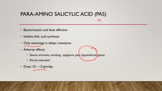 PARA-AMINO SALICYLIC ACID (PAS)
• Bacteriostatic and least effective
• Inhibits folic acid synthesis
• Only advantage is delays resistance
• Adverse effects:
• Severe anorexia, vomiting , epigastric pain, hypokalemia, goiter
• Poorly tolerated
• Dose: 10 – 12 gm/day
 