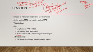 RIFABUTIN
• Related to rifampicin in structure and mechanism
• Active against M.Tb more active against MAC
• Weak inducer
• Use:
• prophylaxis of MAC in AIDS
• HIV patients along with NNRTI
• MAC: Rifabutin + E + Clarithromycin / Azithromycin
• Adverse events:
• GIT intolerance, Myalgia, granulocytopenia , uveitis
 