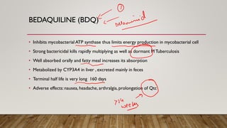 BEDAQUILINE (BDQ)
• Inhibits mycobacterial ATP synthase thus limits energy production in mycobacterial cell
• Strong bactericidal kills rapidly multiplying as well as dormant MTuberculosis
• Well absorbed orally and fatty meal increases its absorption
• Metabolized by CYP3A4 in liver , excreted mainly in feces
• Terminal half life is very long 160 days
• Adverse effects: nausea, headache, arthralgia, prolongation of Qtc
 