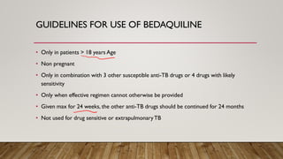 GUIDELINES FOR USE OF BEDAQUILINE
• Only in patients > 18 years Age
• Non pregnant
• Only in combination with 3 other susceptible anti-TB drugs or 4 drugs with likely
sensitivity
• Only when effective regimen cannot otherwise be provided
• Given max for 24 weeks, the other anti-TB drugs should be continued for 24 months
• Not used for drug sensitive or extrapulmonaryTB
 