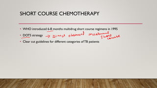 SHORT COURSE CHEMOTHERAPY
• WHO introduced 6-8 months multidrug short course regimens in 1995
• DOTS strategy
• Clear cut guidelines for different categories ofTB patients
 