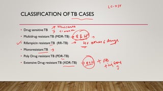 CLASSIFICATION OFTB CASES
• Drug sensitiveTB
• Multidrug resistantTB (MDR-TB)
• Rifampicin resistantTB (RR-TB)
• MonoresistantTB
• Poly Drug resistantTB (PDR-TB)
• Extensive Drug resistantTB (XDR-TB)
 