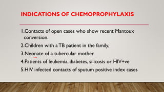 INDICATIONS OF CHEMOPROPHYLAXIS
1.Contacts of open cases who show recent Mantoux
conversion.
2.Children with a TB patient in the family.
3.Neonate of a tubercular mother.
4.Patients of leukemia, diabetes, silicosis or HIV+ve
5.HIV infected contacts of sputum positive index cases
 
