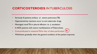 CORTICOSTEROIDS IN TUBERCULOSIS
• Seriously ill patients (miliary or severe pulmonaryTB)
• Hypersensitivity reactions occur to anti tubercular drugs
• Meningeal, renalTB or pleural effusion- to ↓ exudation
• In AIDS patients with severe manifestations ofTuberculosis.
• Contraindicated in intestinalTB for fear of silent perforation.
• Withdrawn gradually when the general condition of the patient improves
 