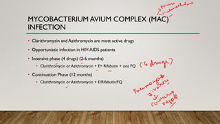 MYCOBACTERIUM AVIUM COMPLEX (MAC)
INFECTION
• Clarithromycin and Azithromycin are most active drugs
• Opportunistic infection in HIV-AIDS patients
• Intensive phase (4 drugs) (2-6 months)
• Clarithromycin or Azithromycin + E+ Rifabutin + one FQ
• Continuation Phase (12 months)
• Clarithromycin or Azithromycin + E/Rifabutin/FQ
 