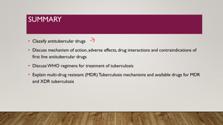 SUMMARY
• Classify antitubercular drugs
• Discuss mechanism of action, adverse effects, drug interactions and contraindications of
first line antitubercular drugs
• DiscussWHO regimens for treatment of tuberculosis
• Explain multi-drug resistant (MDR) Tuberculosis mechanisms and available drugs for MDR
and XDR tuberculosis
 