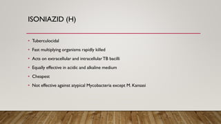 ISONIAZID (H)
• Tuberculocidal
• Fast multiplying organisms rapidly killed
• Acts on extracellular and intracellularTB bacilli
• Equally effective in acidic and alkaline medium
• Cheapest
• Not effective against atypical Mycobacteria except M. Kansasi
 