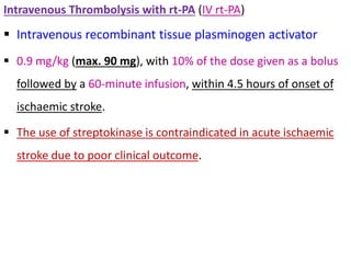Intravenous Thrombolysis with rt-PA (IV rt-PA)
 Intravenous recombinant tissue plasminogen activator
 0.9 mg/kg (max. 90 mg), with 10% of the dose given as a bolus
followed by a 60-minute infusion, within 4.5 hours of onset of
ischaemic stroke.
 The use of streptokinase is contraindicated in acute ischaemic
stroke due to poor clinical outcome.
 