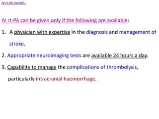 IV rt-PA (contd’.)
IV rt-PA can be given only if the following are available:
1. A physician with expertise in the diagnosis and management of
stroke.
2. Appropriate neuroimaging tests are available 24 hours a day.
3. Capability to manage the complications of thrombolysis,
particularly intracranial haemorrhage.
 