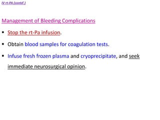 IV rt-PA (contd’.)
Management of Bleeding Complications
 Stop the rt-Pa infusion.
 Obtain blood samples for coagulation tests.
 Infuse fresh frozen plasma and cryoprecipitate, and seek
immediate neurosurgical opinion.
 