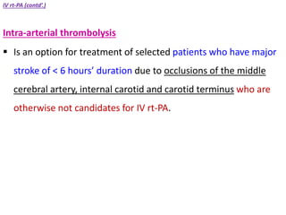 IV rt-PA (contd’.)
Intra-arterial thrombolysis
 Is an option for treatment of selected patients who have major
stroke of < 6 hours’ duration due to occlusions of the middle
cerebral artery, internal carotid and carotid terminus who are
otherwise not candidates for IV rt-PA.
 