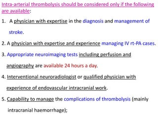 Intra-arterial thrombolysis should be considered only if the following
are available:
1. A physician with expertise in the diagnosis and management of
stroke.
2. A physician with expertise and experience managing IV rt-PA cases.
3. Appropriate neuroimaging tests including perfusion and
angiography are available 24 hours a day.
4. Interventional neuroradiologist or qualified physician with
experience of endovascular intracranial work.
5. Capability to manage the complications of thrombolysis (mainly
intracranial haemorrhage);
 