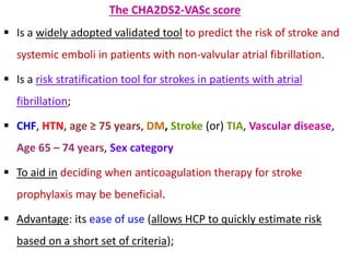 The CHA2DS2-VASc score
 Is a widely adopted validated tool to predict the risk of stroke and
systemic emboli in patients with non-valvular atrial fibrillation.
 Is a risk stratification tool for strokes in patients with atrial
fibrillation;
 CHF, HTN, age ≥ 75 years, DM, Stroke (or) TIA, Vascular disease,
Age 65 – 74 years, Sex category
 To aid in deciding when anticoagulation therapy for stroke
prophylaxis may be beneficial.
 Advantage: its ease of use (allows HCP to quickly estimate risk
based on a short set of criteria);
 