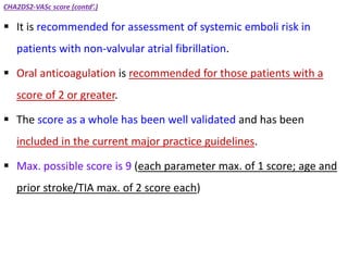 CHA2DS2-VASc score (contd’.)
 It is recommended for assessment of systemic emboli risk in
patients with non-valvular atrial fibrillation.
 Oral anticoagulation is recommended for those patients with a
score of 2 or greater.
 The score as a whole has been well validated and has been
included in the current major practice guidelines.
 Max. possible score is 9 (each parameter max. of 1 score; age and
prior stroke/TIA max. of 2 score each)
 