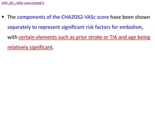 CHA 2DS 2-VASc score (contd’.)
 The components of the CHA2DS2-VASc score have been shown
separately to represent significant risk factors for embolism,
with certain elements such as prior stroke or TIA and age being
relatively significant.
 