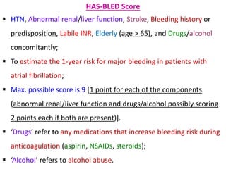 HAS-BLED Score
 HTN, Abnormal renal/liver function, Stroke, Bleeding history or
predisposition, Labile INR, Elderly (age > 65), and Drugs/alcohol
concomitantly;
 To estimate the 1-year risk for major bleeding in patients with
atrial fibrillation;
 Max. possible score is 9 [1 point for each of the components
(abnormal renal/liver function and drugs/alcohol possibly scoring
2 points each if both are present)].
 ‘Drugs’ refer to any medications that increase bleeding risk during
anticoagulation (aspirin, NSAIDs, steroids);
 ‘Alcohol’ refers to alcohol abuse.
 