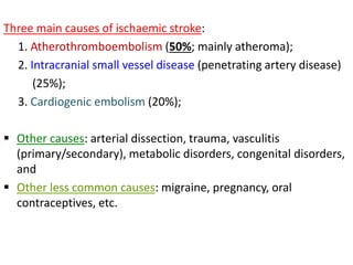 Three main causes of ischaemic stroke:
1. Atherothromboembolism (50%; mainly atheroma);
2. Intracranial small vessel disease (penetrating artery disease)
(25%);
3. Cardiogenic embolism (20%);
 Other causes: arterial dissection, trauma, vasculitis
(primary/secondary), metabolic disorders, congenital disorders,
and
 Other less common causes: migraine, pregnancy, oral
contraceptives, etc.
 