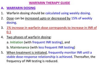 WARFARIN THERAPY GUIDE
A. WARFARIN DOSING
1. Warfarin dosing should be calculated using weekly dosing.
2. Dose can be increased upto or decreased by 15% of weekly
dosing.
3. 1% increase in warfarin dose corresponds to increase in INR of
0.1
4. Two phases of warfarin dosing:
a. Initiation (with frequent INR testing), and
b. Maintenance (with less frequent INR testing)
5. When treatment is initiated, frequently monitor INR until a
stable dose-response relationship is achieved. Thereafter, the
frequency of INR testing is reduced.
 